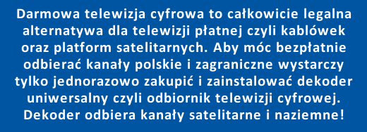 Darmowa telewizja cyfrowa to całkowicie legalna alternatywa dla telewizji płatnej czyli kablówek i platform satelitarnych. Aby móc bezpłatnie odbierać kanały polskie i zagraniczne wystarczy tylko jednorazowo zakupić i zainstalować dekoder uniwersalny czyli odbiornik telewizji cyfrowej - dekoder uniwersalny umożliwia odbieranie telewizji satelitarnej oraz kanałów naziemnej telewizji cyfrowej DVB-T