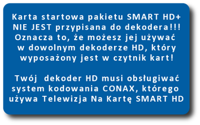 karta startowa pakietu smart hd+ nie jest przypisana do dekodera. Oznacza to, że możesz jej używać w dowolnym dekoderze HD, który wyposażony jest w czytnik kart . Twój dekoder musi obsługiwać system kodowania CONAX, którego używa Telewizja Na Kartę SMART HD+