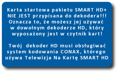 karta startowa pakietu smart hd+ nie jest przypisana do dekodera. Oznacza to, e moesz jej uywa w dowolnym dekoderze HD, który wyposaony jest w czytnik kart . Twój dekoder musi obsugiwa system kodowania CONAX, którego uywa Telewizja Na Kart SMART HD+